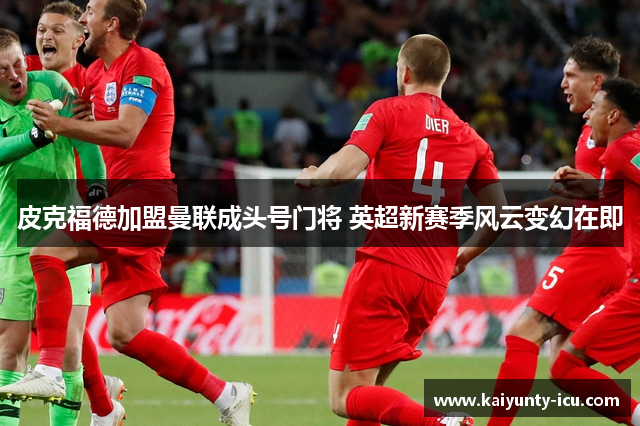 皮克福德加盟曼联成头号门将 英超新赛季风云变幻在即