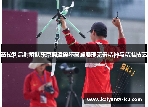 塞拉利昂射箭队东京奥运勇攀高峰展现无畏精神与精准技艺