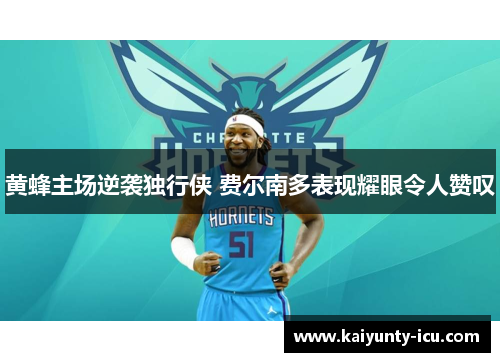 黄蜂主场逆袭独行侠 费尔南多表现耀眼令人赞叹
