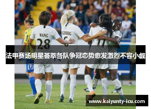 法甲赛场明星荟萃各队争冠态势愈发激烈不容小觑