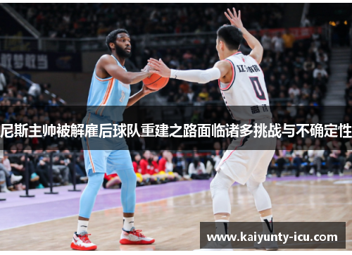 尼斯主帅被解雇后球队重建之路面临诸多挑战与不确定性