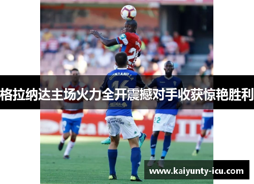 格拉纳达主场火力全开震撼对手收获惊艳胜利