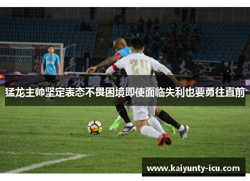 猛龙主帅坚定表态不畏困境即使面临失利也要勇往直前