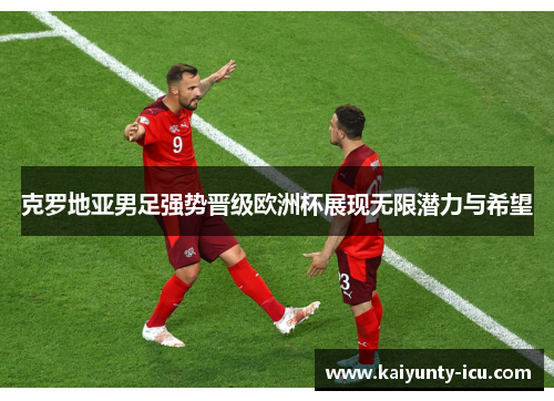 克罗地亚男足强势晋级欧洲杯展现无限潜力与希望