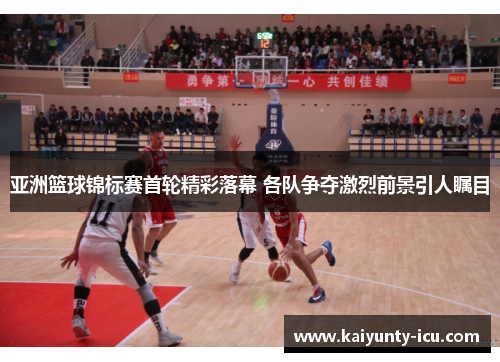 亚洲篮球锦标赛首轮精彩落幕 各队争夺激烈前景引人瞩目