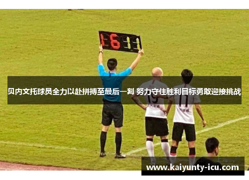 贝内文托球员全力以赴拼搏至最后一刻 努力守住胜利目标勇敢迎接挑战