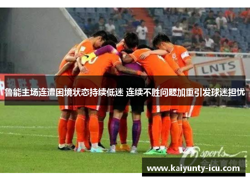 鲁能主场连遭困境状态持续低迷 连续不胜问题加重引发球迷担忧