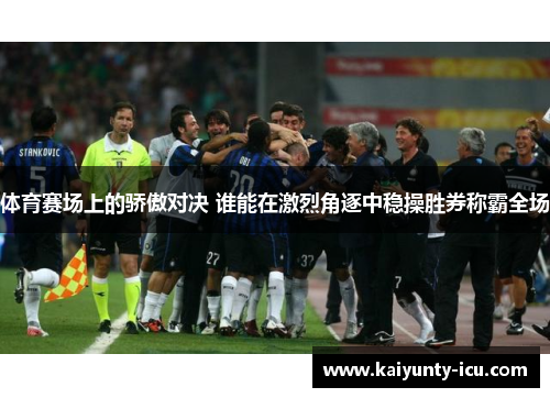 体育赛场上的骄傲对决 谁能在激烈角逐中稳操胜券称霸全场