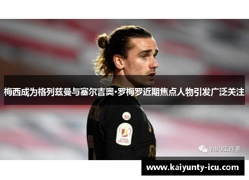 梅西成为格列兹曼与塞尔吉奥·罗梅罗近期焦点人物引发广泛关注